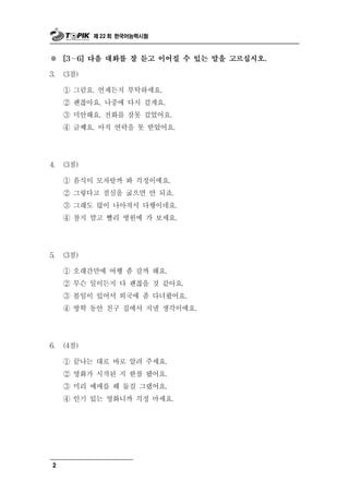제 22 회 한국어능력시험



※    [3～6] 다음 대화를 잘 듣고 이어질 수 있는 말을 고르십시오.

3.   (3점)

     ① 그럼요. 언제든지 부탁하세요.
     ② 괜찮아요. 나중에 다시 걸게요.
     ③ 미안해요. 전화를 잘못 걸었어요.
     ④ 글쎄요. 아직 연락을 못 받았어요.




4.   (3점)

     ① 음식이 모자랄까 봐 걱정이에요.
     ② 그렇다고 점심을 굶으면 안 되죠.
     ③ 그래도 많이 나아져서 다행이네요.
     ④ 참지 말고 빨리 병원에 가 보세요.




5.   (3점)

     ① 오래간만에 여행 좀 갈까 해요.
     ② 무슨 일이든지 다 괜찮을 것 같아요.
     ③ 볼일이 있어서 외국에 좀 다녀왔어요.
     ④ 방학 동안 친구 집에서 지낼 생각이에요.




6.   (4점)

     ① 끝나는 대로 바로 알려 주세요.
     ② 영화가 시작된 지 한참 됐어요.
     ③ 미리 예매를 해 둘걸 그랬어요.
     ④ 인기 있는 영화니까 걱정 마세요.




 2
 