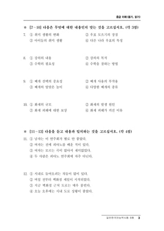 중급 이해 (듣기, 읽기)



※    [7～10] 다음은 무엇에 대한 내용인지 맞는 것을 고르십시오. (각 3점)

7.   ① 취미 생활의 변화          ② 우표 모으기의 장점
     ③ 아이들의 취미 생활         ④ 다른 나라 우표의 특징




8.   ① 강의의 내용             ② 강의의 목적
     ③ 수학의 필요성            ④ 수학을 잘하는 방법




9.   ① 베개 선택의 중요성         ② 베개 사용의 부작용
     ③ 베개의 알맞은 높이         ④ 다양한 베개의 종류




10. ① 화재의 규모              ② 화재의 발생 원인
     ③ 화재 피해에 대한 보상       ④ 화재 피해가 커진 이유




※    [11～13] 다음을 듣고 내용과 일치하는 것을 고르십시오. (각 4점)

11. ① 남자는 이 연주회가 별로 안 좋았다.
     ② 여자는 전에 피아노를 배운 적이 있다.
     ③ 여자는 모르는 곡이 많아서 재미없었다.
     ④ 두 사람은 피아노 연주회에 자주 다닌다.




12. ① 시내로 들어오려는 차들이 많이 있다.
     ② 며칠 전부터 백화점 세일이 시작되었다.
     ③ 지금 백화점 근처 도로는 매우 붐빈다.
     ④ 오늘 오후에는 시내 도로 상황이 좋았다.




                                  일반한국어능력시험 B형      3
 