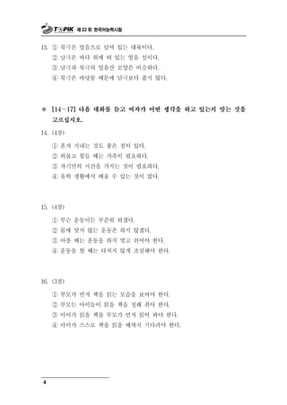 제 22 회 한국어능력시험



13. ① 북극은 얼음으로 덮여 있는 대륙이다.
    ② 남극은 바다 위에 떠 있는 얼음 섬이다.
    ③ 남극과 북극의 얼음산 모양은 비슷하다.
    ④ 북극은 바닷물 때문에 남극보다 춥지 않다.




※   [14～17] 다음 대화를 듣고 여자가 어떤 생각을 하고 있는지 맞는 것을

    고르십시오.

14. (4점)

    ① 혼자 지내는 것도 좋은 점이 있다.
    ② 외롭고 힘들 때는 가족이 필요하다.
    ③ 자기만의 시간을 가지는 것이 필요하다.
    ④ 유학 생활에서 배     울 수 있는 것이 많다.

15. (4점)

    ① 무슨 운동이든     꾸준히 하겠다.
    ② 몸에 맞지 않는 운동은 하지 않겠다.
    ③ 아플 때는 운동을 하지 말고 쉬어야 한다.
    ④ 운동을 할 때는 다치지 않게 조심해야 한다.




16. (3점)

    ① 부모가 먼저 책을 읽는 모습을 보여야 한다.
    ② 부모는 아이들이 읽을 책을 정해 줘야 한다.
    ③ 아이가 읽을 책을 부모가 먼저 읽어 봐야 한다.
    ④ 아이가 스스로 책을 읽을 때까지 기다려야 한다.




4
 