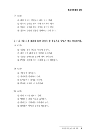 중급 이해 (듣기, 읽기)



17. (4점)

    ① 취업 준비는 일찍부터 하는 것이 좋다.
    ② 외국어 실력을 쌓기 위해 노력해야 한다.
    ③ 원하는 분야의 실제 경험을 쌓아야 한다.
    ④ 전공과 관련된 업종을 선택하는 것이 좋다.




※   [18～20] 다음 대화를 듣고 남자가 할 행동으로 알맞은 것을 고르십시오.

18. (3점)

       갑 찾는 광고를 만들어 붙인다.
    ① 지 을
    ② 가방 안을 다시 한번 꼼꼼히 살펴본다.
    ③ 지갑을 떨어뜨린 장소에 가서 찾아본다.
    ④ 분실물 센터에 가서 지갑이 있는지 확인한다.



19. (3점)

    ① 신분증을 내놓는다.
    ② 잡지책을 복사하러 간다.
    ③ 도서관에서 잡지를 읽는다.
    ④ 복사할 자료를 더 찾아본다.


20. (4점)

            료
    ① 회의 자 를 받으러 간다.
    ② 영업부에 회의 자료를 요청한다.
    ③ 회의실의 컴퓨터를 작동시켜 본다.
    ④ 회의실의 마이크 상태를 확인한다.




                                 일반한국어능력시험 B형    5
 