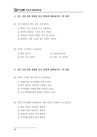 제 22 회 한국어능력시험



※     [21～22] 다음 내용을 듣고 물음에 답하십시오. (각 3점)



21. 들은 내용으로 맞는 것을 고르십시오.

      ① 백자는 모든 음식에 다 잘 어울린다.
      ② 한식에 어울리는 그릇은 찾기 어렵다.
      ③ 사람들은 한식을 제대로 즐길 줄 모른다.
      ④ 예전에는 전통 그릇을 찾는 사람이 적었다.




22. 남자는     누구인지 고르십시오.
      ①   백자 연구가                   통
                                ② 전 문화 학자
      ③ 한식 요리 전문가               ④ 전통 그릇 제작자




※     [23～24] 다음 내용을 듣고 물음에 답하십시오. (각 3점)



             엇
23. 여자는 무 을 하고 있는지 고르십시오.

      ① 사람들에게 우주여행을       권하고 있다.
      ② 한국 최초의 우주인을 소개하고 있다.
      ③ 우주여행의 미래에 대해 전망하고 있다.
      ④ 우주 엘리베이터의 원리를 설명하고 있다.




24.   현재 우주여행이 일반화되지 못한 이유는 무엇인지 고르십시오.
      ① 과학 기술이 부족하기 때문에
      ② 비용이 많이 들어가기 때문에
      ③ 사람들의 관심이 적기 때문에
                 품
      ④ 우주여행 상 이 없기 때문에




6
 