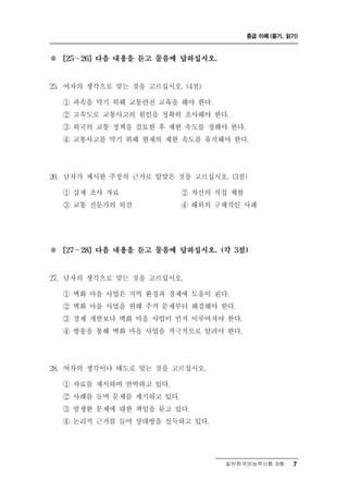 중급 이해 (듣기, 읽기)



※   [25～26] 다음 내용을 듣고 물음에 답하십시오.



25. 여자의 생각으로 맞는 것을 고르십시오. (4점)

    ① 과속을 막기 위해 교통안전 교육을 해야 한다.
    ② 고속도로 교통사고의 원인을 정확히 조사해야 한다.
    ③ 외국의 교통 정책을 검토한 후 제한 속도를 정해야 한다.
    ④ 교통사고를 막기 위해 현재의 제한 속도를 유지해야 한다.




26. 남자가 제시한 주장의 근거로 알맞은 것을 고르십시오. (3점)
    ① 실제 조사 자료          ② 자신의 직접 체험
    ③ 교통 전문가의 의견        ④ 해외의 구체적인 사례




※   [27～28] 다음 내용을 듣고 물음에 답하십시오. (각 3점)



27. 남자의 생각으로 맞는 것을 고르십시오.

    ① 벽화 마을 사업은 지역 환경과 경제에 도움이 된다.
    ② 벽화 마을 사업을 위해 주거 문제부터 해결해야 한다.
    ③ 경제 개발보다 벽화 마을 사업이 먼저 이루어져야 한다.
    ④ 방송을 통해 벽화 마을 사업을 적극적으로 알려야 한다.




28. 여자의 생각이나  태도로 맞는 것을 고르십시오.
    ① 자료를 제시하며 반박하고 있다.
    ② 사례를 들며 문제를 제기하고 있다.
    ③ 발생한 문제에 대한 책임을 묻고 있다.
    ④ 논리적 근거를 들어 상대방을 설득하고 있다.




                                   일반한국어능력시험 B형    7
 