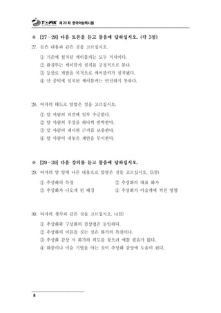 제 22 회 한국어능력시험



※     [27～28] 다음 토론을 듣고 물음에 답하십시오. (각 3점)

27. 들은 내용과 같은 것을 고르십시오.

         존 치 케이블카는 모두 적자이다.
      ① 기 에 설 된
      ② 환경부는 케이블카 설치를 긍정적으로 본다.
      ③ 등산로 개발을 목적으로 케이블카가 설치됐다.
      ④ 산 중턱에 설치된 케이블카는 안전하지 못하다.




28. 여자의   태도로 알맞은 것을 고르십시오.
      ① 앞 사람의 의견에 일부 수긍한다.
      ② 앞 사람의 주장을 하나씩 반박한다.
      ③ 앞 사람이 제시한 근거를 보충한다.
      ④ 앞 사람이 내놓은 제안을 무시한다.




※     [29～30] 다음 강의를 듣고 물음에 답하십시오.

29.   여자의 말 앞에 나온 내용으로 알맞은 것을 고르십시오. (3점)
      ① 추상화의 특징            ② 추상화의 대표 화가
      ③ 추상화가 나오게 된 배경      ④ 추상화가 미술계에 끼친 영향




 0
3 . 여자의 생각과 같은 것을 고르십시오. (4점)

      ① 추상화와 구상화의 감상법은 동일하다.
      ② 추상화의 이름을 짓는 것은 화가의 특권이다.
      ③ 추상화 감상 시 화가의 의도를 찾으려 애쓸 필요가 없다.
      ④ 화풍이나 미술 기법을 아는 것이 추상화 감상에 도움이 된다.




8
 