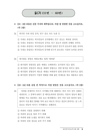읽기   (31번   ～   60번)



※       ∼
      [31   32] 다음은 신문 기사의 제목입니다. 가장 잘 설명한 것을 고르십시오.

      (각 3점)


31.    외국인 국내 유입 증가, 인구 감소 속도 늦출 듯
      ① 국내로 유입되는 외국인들이 증가함에도 인구 감소는 계속될 것이다.
      ② 국내로 유입되는 외국인들의 증가로 인구 감소가 천천히 진행될 것이다.
      ③ 국내로 유입되는 외국인들이 증가하면 당분간 인구가 감소되지 않을 것이다.
      ④ 국내로 유입되는 외국인들이 증가해 인구가 감소되는 시점이 늦어질 것이다.



32.      업 경영진 세대교체로 업계 ‘새바람’
       대기 들

      ① 대기업의 경영진을 젊은 세대로 교체하려는 움직임이 일고 있다.
      ② 대기업의 경영진이 새로운 세대의 영향으로 경영 방식을 바꾸고 있다.
      ③ 대기업의 경영진이 새로운 세대로 바뀌면서 업계 분위기가 달라지고 있다.
      ④ 대기업의 경영진이 기업의 변화를 위해 젊은 인재들을 새로 채용하고 있다.



※     ∼
      [33   34] 다음 글을 쓴 목적으로 가장 알맞은 것을 고르십시오. (각 3점)


33.   커피를 언제부터 마시기 시작했는지에 대해서는 여러 가지 설이 전해져
     내려온다. 그 중에서 6세기 경 에티오피아의 칼디라는 목동이 양들이 빨간
     열매를 먹고 흥분하는 것을 보고 발견했다는 설이 가장 널리 알려져 있다.
     칼디가 직접 빨간 열매를 먹어 보니 피로가 가시고 정신이 맑아지는 걸 느껴
     음료로 만들어 마시기 시작했다고 전해진다.

    ① 커피의 기원을 설명하기 위해
    ② 커피의 효능을 알려 주기 위해
    ③ 커피에 관한 논쟁을 제기하기 위해
    ④ 커피의 전파 경로를 보여 주기 위해


                                          일반한국어능력시험 B형   9
 