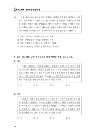 제 22 회 한국어능력시험




34.     영화 제작자들은 현실을 거의 완벽하게 재현해 내기 위해 끊임없이 노력
       한다. 실제보다도 더 실제 같은 영상이야말로 영화인들이 오랫동안 추구해
       온 것이다. 영화가 처음 발명되었을 때부터 지금까지 관객들이 영화에 환호
       하는 이유도 바로 이 현실감 때문이다. 영화에 첨단의 과학 기술을 활용하고
       어마어마한 제작비를 쓰는 것 역시 바로 이 현실감을 얻기 위함이다.

      ① 영화가 추구하는 특성을 보여 주기 위해
      ② 영화 산업의 발전 과정을 설명하기 위해
      ③ 영화 산업의 성장 가능성을 보여 주기 위해
      ④ 영화의 현실감을 살리는 방법을 설명하기 위해




※       ∼
      [35   36] 다음 글의 주제문으로 가장 알맞은 것을 고르십시오.

35. (4점)

        ㉠매일 지나다녔던 길이 오늘따라 아름답게 느껴지는 것과 같이 일상적
       인 것이 문득 새롭게 느껴지는 순간이 있다. ㉡ 이때 우리들은 색다른 즐거
       움을 느끼게 된다. ㉢ 이것은 사람들이 여행을 통해 낯선 것을 보고 경험하
       면서 느끼는 감정과 비슷하다. ㉣우리는 이처럼 무의식적으로 일상 속에
       서도 낯선 것을 통한 즐거움을 얻고자 하는 것이다.

      ① ㉠        ② ㉡        ③㉢         ④ ㉣



36. (3점)

        ㉠ 복잡한 현대 사회로 들어서면서 우리에게는 무엇인가를 선택해야 하
       는 순간이 더 많아졌다. ㉡ 이런 시대에는 해야 하는 여러 일들의 우선순위
       를 빠르게 정하는 능력이 더욱더 힘을 발휘한다. ㉢ 사람의 시간과 능력에
       는 한계가 있기 때문이다. ㉣ 한정된 자원을 가지고 모든 일에 똑같은 정성
       을 쏟는다면 어떤 것도 제대로 해내지 못할 것이다.

      ① ㉠        ② ㉡        ③㉢         ④ ㉣



10
 