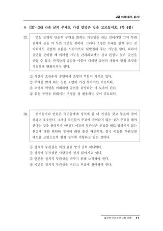 고급 이해 (듣기, 읽기)



※       ∼
      [37   38] 다음 글의 주제로 가장 알맞은 것을 고르십시오. (각 4점)


37.      일 조명이 단순히 무대를 밝히는 기능만을 하는 것이라면 그저 무대
            만
       전체에 불을 켜 두면 그만일 것이다. 그러나 조명은 무대를 밝혀 주는 것
       이외에도 공연의 흐름을 시각적으로 뒷받침해 주는 기능을 한다. 따라서
       공연을 준비할 때 이러한 기능을 간과하고서는 결코 완성도 높은 공연을
       만들 수 없다. 관객들의 공감을 이끌어 내려면 공연의 내용에 맞춰 조명을
       적절하게 변화시켜야 한다.

      ① 시간이 흐를수록 공연에서 조명의 역할이 커지고 있다.
      ② 무대를 밝게 하는 것은 조명이 가진 부차적인 기능이다.
      ③ 조명의 역할을 이해하면 공연을 감상하는 데 도움이 된다.
      ④ 좋은 공연을 위해서는 조명을 잘 활용하는 것이 중요하다.




38.     선거철마다 언론은 국민들에게 정치에 좀 더 관심을 갖고 투표에 참여
       하라고 호소한다. 그러나 국민들이 투표에 참여하지 않는 것은 투표를 해야
       한다는 것을 몰라서가 아니다. 이들의 무관심은 투표를 해도 달라지지 않는
       현실에 대한 회의와 정치에 대한 불신 때문이다. 결국 이들은 무관심한
       태도를 보임으로써 현행 정치에 저항하고 있는 것이다.
      ① 정치적 무관심은 의견 표출 방식 중의 하나이다.
      ② 정치에 무관심한 사람들이 점차 많아지고 있다.
      ③ 언론은 정치적 무관심을 바꾸기 위해 노력해야 한다.
      ④ 국민은 정치적 무관심을 버리고 투표에 참여해야 한다.




                                     일반한국어능력시험 B형    11
 