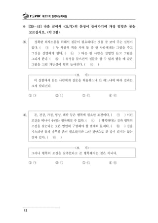 제 22 회 한국어능력시험



※       ∼
      [39   41] 다음 글에서 <보기>의 문장이 들어가기에 가장 알맞은 곳을

      고르십시오. (각 3점)


 9
3 .                   통    필요하다는 것을 잘 보여 주는 실험이
            정확한 의사소 을 위해서 질문이
       있다. ( ㉠ ) 두 사람씩 짝을 지어 둘 중 한 사람에게는 그림을 주고
       그것을 설명하게 한다. ( ㉡ ) 다른 한 사람은 설명만 듣고 그림을
       그리게 한다. ( ㉢ ) 설명을 들으면서 질문을 할 수 있게 했을 때 같은
       그림을 그릴 가능성이 훨씬 높아진다. ( ㉣ )


                                 <보   >
                                      기
          실험에서 듣는 사람에게 질문을 허용하느냐 안 하느냐에 따라 결과는
            이
       크게 달라진다.
      ① ㉠       ② ㉡        ③㉢        ④ ㉣




 0
4 .     돈, 건강, 가정, 명성, 쾌락 등은 행복에 필요한 조건이다. ( ㉠ ) 이런
       조건을 떠나서 우리는 행복해질 수 없다. ( ㉡ ) 행복하다는 것과 행복의
       조건을 갖는다는 것은 엄연히 구별해야 할 별개의 문제다. ( ㉢ ) 집을
       지으려면 돌과 나무와 흙이 필요하지만 그런 것만으로 곧 집이 되지는 않는
       것과 같다. ( ㉣ )


                       <보 기>
       그러나 행복의 조건을 갖추었다고 곧 행복해지는 것은 아니다.

      ① ㉠       ② ㉡       ③㉢         ④ ㉣




12
 