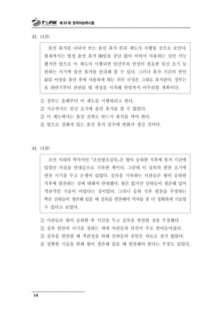 제 22 회 한국어능력시험



43. (4점)

        출산 휴가를 나눠서 쓰는 출산 휴가 분리 제도가 시행될 것으로 보인다.
      현재까지는 법정 출산 휴가 90일을 중단 없이 이어서 사용하는 것만 가능
      했지만 앞으로 이 제도가 시행되면 임산부의 안정이 필요한 임신 초기 등
      원하는 시기에 출산 휴가를 분리해 쓸 수 있다. 그러나 휴가 기간의 반인
      45일 이상을 출산 후에 사용하게 하는 의무 규정은 그대로 유지된다. 정부는
      올 하반기부터 관련된 법 개정을 시작해 연말까지 마무리할 계획이다.

     ① 정부는 올해부터 이 제도를 시행하려고 한다.
     ② 지금까지는 임신 초기에 출산 휴가를 쓸 수 없었다.
     ③ 이 제도에서는 출산 전에도 반드시 휴가를 써야 한다.
     ④ 법으로 정해져 있는 출산 휴가 일수에 변화가 생길 것이다.




44. (4점)

       조선 시대의 역사서인 조선왕조실록은 왕이 승하한 직후에 통치 기간에
      있었던 사실을 연대순으로 기록한 책이다. 그런데 이 실록의 편찬 초기에
      편찬 시기를 두고 논쟁이 있었다. 실록을 기록하는 사관들은 왕이 승하한
      직후에 편찬하는 것에 대해서 반대했다. 왕은 없지만 신하들이 생존해 있어
      객관적인 기술이 어렵다는 것이었다. 그러나 승하 직후 편찬을 주장하는
      쪽은 신하들이 생존해 있을 때 실록을 편찬해야 역사를 좀 더 정확하게 기술할
      수 있다고 보았다.

     ① 사관들은 왕이 승하한 후 시간을 두고 실록을 편찬할 것을 주장했다.
     ② 실록 편찬의 시기를 정하는 데에 사관들의 의견이 주로 받아들여졌다.
     ③ 실록을 편찬할 때 객관성을 위해 신하들의 증언은 자료로 삼지 않았다.
     ④ 정확한 기술을 위해 왕이 생존해 있을 때 편찬해야 한다는 주장도 있었다.




14
 