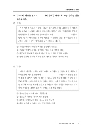 고급 이해 (듣기, 읽기)



※     ∼
    [45    46] 다음을 읽고 (   )에 들어갈 내용으로 가장 알맞은 것을

    고르십시오.

45. (3점)

      우리 사회에 새로운 사물이나 개념이 들어오면 그것을 표현하는 새 어휘가
     필요해진다. 그 어휘는 어떻게 만들어지는 것일까? 먼저 ‘컴퓨터’처럼 문물과
     함께 명칭까지 들여와 쓰는 경우가 있다. 또한 (           ) 경우도
     있다. ‘줄’과 ‘넘다’라는 우리말 어휘를 이용하여 ‘줄을 뛰어넘으며 하는
     운동에 쓰는 기구’인 ‘줄넘기’를 만든 것이 그 예이다.

    ① 우리말 어휘와 외국어 어휘를 결합하여 만드는
    ② 우리말 안에서 그것을 표현하는 말을 새로 생성해 내는
    ③ 외국어를 들여오되 의미를 쉽게 알 수 있도록 소리를 바꾸는
    ④ 원래 있었던 우리말 어휘를 찾아 새로운 의미로 바꾸어 쓰는




46. (4점)

        존 화장품 업계는 피부 노화로 고민하는 성인들을 위한 제품에만
          기 의
     주력했었다. 이러한 상황에서 (            ) 제품으로 성공을 일군
     한 화장품 회사가 있다. 이 회사는 청소년들이 외모에 대한 관심이 높아
     주된 화장품 소비자층이 될 수 있다고 보았다. 이에 청소년들의 주머니 사정
     을 생각해 가격을 최대한 낮추고 청소년들의 피부 특성을 적극적으로 고려
     하여 화장품을 개발하였고 이 전략은 크게 성공하였다.

    ① 청소년들을 고려해 가격 거품을 뺀
    ② 청소년의 취향을 적극적으로 반영한
    ③ 그동안 눈여겨보지 않던 청소년들을 겨냥한
    ④ 피부 때문에 고민하고 있는 청소년들을 위한




                                  일반한국어능력시험 B형    15
 