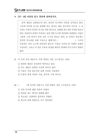 제 22 회 한국어능력시험



※    [47 ∼ 48] 다음을 읽고 물음에 답하십시오.


         흔히 예술은 표현하고자 하는 인간의 욕구에서 비롯된 것이라고 한다.
        그런데 이러한 욕구를 표현해 내는 방식은 예술 장르마다 다르다. 그 중
        우리는 무용이 인간의 욕구를 어떤 방식으로 표현해 내는가에 주목할 필요가
        있다. 미술이나 음악은 무용과는 달리 어떤 도구에 의존하여 표현한다. 미술은
        그림을 그릴 종이나 물감 같은 도구를 필요로 한다. 또 음악은 최초에는
        인간의 목소리를 표현 수단으로 했겠지만 (             ). 그러나
        무용만은 다른 도구에 의존하지 않는다. 무용은 인간의 몸 자체가 표현의
        수단이다. 그리고 이 점은 무용이 발생된 때부터 현재에 이르기까지 변함이
        없다.



47. 이  글의 중심 내용으로 가장 알맞은 것을 고르십시오. (4점)
     ① 현대의 예술은 본질에서 벗어나고 있다.
     ② 모든 예술은 표현의 수단에 차이가 있다.
     ③ 무용은 가장 원초적인 표현 수단을 이용한다.
     ④ 무용의 발생 과정은 미술, 음악과 크게 다르다.




48. (          갈 내용으로 가장 알맞은 것을 고르십시오. (3점)
              )에 들어

     ① 점차 악기에 대한 의존이 커졌다
     ② 발성을 하는 방식이 변화해 왔다
     ③ 목소리는 표현력이 풍부하지 못했다
     ④ 최고의 표현 방법으로 보기 힘들었다




16
 