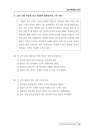 고급 이해 (듣기, 읽기)



※   [49 ∼ 50] 다음을 읽고 물음에 답하십시오. (각 4점)


            통 검사는 지능을 하나의 기준으로 측정하고 이를 수치로 나타
          전 적 지능
     냈다. 그러나 우리는 전통적 지능 검사에서는 아주 높은 점수를 받았는데도
     공간 지각 능력이 떨어져 길을 잘 찾아가지 못하는 사람을 종종 볼 수
     있다. 이를 볼 때 전통적 지능 검사가 인간의 능력을 제대로 측정하고 있는
     것인가에 대해 의문이 든다. 인간의 지적인 능력은 다양한 능력들로 구성
     되어 있다. 다른 측면에서는 특별한 재능을 보이지 않지만 수학적인 측면
     에서는 두각을 드러내는 아이들의 사례를 보아도 이를 알 수 있다. 따라서
     인간의 여러 능력들을 각각 독립적으로 측정하지 않고 단일한 수치로
     나타내는 것에는 비판의 소지가 있다.



9
4 . 이 글의 중심 내용으로 가장 알맞은 것을 고르십시오.
    ① 인간의 지능은 여러 능력으로 구성되어 있다.
    ② 새로운 지능 검사법이 시급히 개발되어야 한다.
    ③ 인간은 누구나 어느 한 분야에서 특별한 재능을 가진다.
    ④ 전통적 지능 검사는 인간의 능력을 잘 보여 주지 못한다.




0
5 . 이 글의 내용과 같은 것을 고르십시오.
    ① 전통적인 관점에서는 수학적 능력을 인정하지 않았다.
    ② 인간은 한 가지 능력이 높으면 대체로 다른 능력도 높다.
    ③ 전통적인 검사에서 지능은 점수의 높고 낮음으로 표현되었다.
    ④ 공간 지각 능력은 전통적 지능 검사에서 높은 비중을 차지한다.




                                    일반한국어능력시험 B형    17
 