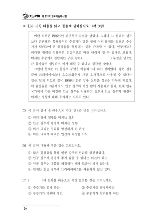 제 22 회 한국어능력시험



※    [55∼   57] 다음을 읽고 물음에 답하십시오. (각 3점)


             력 9 년          실 맺었다. 그러나 그 원리는 생각
           이런 노 은 1 46 이 되어서야 결 을
        보다 간단했다. 목욕탕처럼 수증기가 많은 곳에 어떤 물체를 놓으면 수증
        기가 달라붙어 큰 물방울을 형성하는 것을 관찰할 수 있다. 연구자들은
        이러한 원리를 이용하면 인공적으로 비를 내리게 할 수 있다고 보았다.
        미세한 수증기의 집합체인 구름 속에 (           ) 물질을 넣으면
        큰 물방울이 형성되어 비가 내릴 수 있다고 생각한 것이다.
         그런데 문제는 이 물질로 무엇을 이용하느냐 하는 것이었다. 많은 실험
        끝에 드라이아이스나 요오드화은이 가장 효과적으로 사용될 수 있다는
        것을 알게 되었고 결국 1946년 인공 강우 실험은 성공을 거두게 되었다.
        이 물질들은 지금까지도 인공 강우에 가장 많이 사용되고 있다. 현재 일부
        국가에서 가뭄 해결에 인공 강우를 이용하고 있으나 인공 강우가 환경에
        미치는 영향에 대해 우려하는 사람도 있다.



55. 이  글의 앞에 올 내용으로 가장 알맞은 것을 고르십시오.
     ① 비의 양에 영향을 미치는 요인
     ② 인공 강우가 환경에 미치는 영향
     ③ 비가 내리는 원리를 발견하게 된 과정
     ④ 비를 내리게 하려는 인간의 다양한 시도


56. 이  글의 내용과 같은 것을 고르십시오.
     ① 많은 실험들을 통해 인공 강우의 원리를 발견하였다.
     ② 인공 강우가 환경에 좋지 않을 수 있다는 의견이 있다.
     ③ 인공 강우는 가뭄을 해결하는 데에 도움이 되지 않는다.
     ④ 현재는 인공 강우에 드라이아이스를 사용하지 않고 있다.


57. (          갈 내용으로 가장 알맞은 것을 고르십시오.
              )에 들어

     ① 수증기를 얼게 하는         ② 수증기를 발생시키는
     ③ 수증기가 바뀌어 생긴        ④ 수증기가 달라붙게 하는



20
 