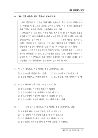 고급 이해 (듣기, 읽기)



※    [58 ∼ 60] 다음을 읽고 물음에 답하십시오.


         최근 항공사들이 담합을 통해 화물 운송료를 올린 것으로 밝혀지면서
        그 피해자들이 집단으로 소송을 준비하고 있다. 이를 계기로 집단소송제
        확대 도입이 또다시 첨예한 논쟁거리가 되고 있다.
         집단소송제는 같은 일로 피해를 입은 소비자 중 한 명이 대표로 소송을
        제기해 이기면 다른 피해자들도 같이 보상을 받을 수 있도록 하는 제도이다.
        집단소송제를 실시하면 (             ) 시간과 비용을 절약할 수
        있다는 장점이 있다. 그런데도 기업 측은 집단소송제가 도입되면 그것이
        남발되어 기업들이 경쟁력을 잃을 수 있다며 도입을 반대하고 있다.
         그러나 이러한 부작용을 앞세워 또다시 도입을 미룬다면 힘없는 소비자의
        권리는 보장받을 수 없다. 집단소송제는 2005년 증권 분야에 부분적으로
        도입된 후 다른 분야로의 확대 시행이 오랫동안 미뤄져 왔다. 이제는 집단
        소송제를 다른 분야에까지 전면적으로 실시해야 할 때이다.



58. 이  글의 제목으로 가장 알맞은 것을 고르십시오. (4점)
     ① 집단소송제, 남발될 우려 있어   ② 집단소송제 도입 논쟁 불거져
     ③ 항공사 담합으로 피해자 발생해   ④ 집단소송제, 확대 시행해야 할 때


 9
5 . 이  글의 내용과 같은 것을 고르십시오. (3점)
     ① 집단소송제는 지금까지 도입되지 않았다.
     ② 집단소송제에 대해 찬성하는 사람이 더 많다.
     ③ 집단소송제가 시행되면 기업에게 불리할 수 있다.
     ④ 집단소송제는 공정한 판결을 하는 데에 도움이 된다.


 0
6 . (          갈 내용으로 가장 알맞은 것을 고르십시오. (3점)
             )에 들어

     ① 피해자가 외부 집단의 도움을 받을 수 있으므로
     ② 다른 집단에 피해자들의 소송을 맡길 수 있으므로
     ③ 다른 피해자들은 따로 소송을 하지 않아도 되므로
     ④ 집단적으로 피해자를 모아 한꺼번에 소송을 제기하므로


                                    일반한국어능력시험 B형    21
 