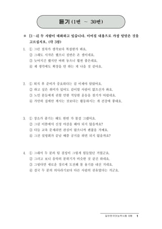 듣기   (1번   ～   30번)


※    [1～4] 두 사람이 대화하고 있습니다. 이어질 내용으로 가장 알맞은 것을

     고르십시오. (각 3점)

1.   ① 그런 절차가 생각보다 복잡한가 봐요.
     ② 그래도 시작은 했으니 절반은 온 셈이네요.
     ③ 늦어지긴 했지만 바꿔 놓으니 훨씬 좋은데요.
     ④ 제 생각에도 확장을 안 하는 게 나을 것 같아요.




2.   ① 퇴직 후 준비가 중요하다는 걸 이제야 알았어요.
     ② 하고 싶은 취미가 있어도 같이할 사람이 없으신가 봐요.
     ③ 노인 분들에게 권할 만한 적당한 운동을 찾기가 어렵네요.
     ④ 가만히 집에만 계시는 것보다는 활동하시는 게 건강에 좋대요.




3.   ① 장소가 좁기는 해도 한번 가 볼걸 그랬어요.
     ② 그럼 이쯤에서 신청 마감을 해야 되지 않을까요?
     ③ 다들 교육 문제라면 관심이 많으니까 괜찮을 거예요.
     ④ 그건 설명회가 끝날 때쯤 공지를 하면 되지 않을까요?




4.   ① 그래서 두 분의 팀 결성이 그렇게 힘들었던 거였군요.
     ② 그러고 보니 음악의 분위기가 비슷한 것 같긴 하네요.
     ③ 그렇다면 새로운 장르에 도전해 볼 용기를 내신 거네요.
     ④ 결국 두 분의 의사라기보다 다른 사람의 권유였다는 거군요.




                                       일반한국어능력시험 B형   1
 