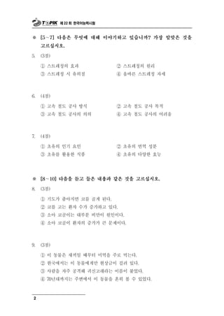 제 22 회 한국어능력시험



※    [5～7] 다음은 무엇에 대해 이야기하고 있습니까? 가장 알맞은 것을

     고르십시오.

5.   (3점)

     ① 스트레칭의 효과                  ② 스트레칭의 원리
     ③ 스트레칭 시 유의점                ④ 올바른 스트레칭 자세



6.   (4점)

     ① 고속 철도 공사 방식               ② 고속 철도 공사 목적
     ③ 고속 철도 공사의 의의              ④ 고속 철도 공사의 어려움



7.   (4점)

     ① 초유의 인기 요인                 ② 초유의 면역 성분
     ③ 초유를 활용한 식품                ④ 초유의 다양한 효능




※    [8～10] 다음을 듣고 들은 내용과 같은 것을 고르십시오.

8.   (3점)

     ① 기도가 좁아지면 코를 골게 된다.
     ② 코를 고는 환자 수가 증가하고 있다.
                    부
     ③ 소아 코골이는 대 분 비만이 원인이다.
     ④ 소아 코골이 환자의 증가가        큰 문제이다.

9.   (3점)

            물
     ① 이 동 은 새끼일 때부터 미역을 주로 먹는다.
     ② 한국에서는 이 동물에게만 현상금이 걸려 있다.
     ③ 사람을 자주 공격해 귀신고래라는 이름이 붙었다.
     ④ 70년대까지는 주변에서 이 동물을 흔히 볼 수 있었다.



 2
 