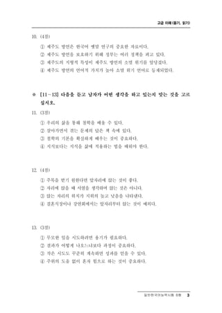 고급 이해 (듣기, 읽기)



0
1 . (4점)

           언
    ① 제주도 방 은 한국어 옛말 연구의 중요한 자료이다.
    ② 제주도 방언을 보호하기 위해 정부는 여러 정책을 펴고 있다.
    ③ 제주도의 지형적 특성이 제주도 방언의 소멸 위기를 앞당겼다.
    ④ 제주도 방언의 언어적 가치가 높아 소멸 위기 언어로 등재되었다.




※   [11～13] 다음을 듣고 남자가 어떤 생각을 하고 있는지 맞는 것을 고르

    십시오.

11. (3점)

    ① 우리의 삶을 통해 철학을 배울 수 있다.
    ② 살아가면서 겪는 문제의 답은 책 속에 있다.
    ③ 철학의 기본을 확실하게 배우는 것이 중요하다.
    ④ 지식보다는 지식을 삶에 적용하는 법을 배워야 한다.




12. (4점)

    ① 주목을 받기 원한다면 앞자리에 앉는 것이 좋다.
    ② 자리에 앉을 때 서열을 생각하며 앉는 것은 아니다.
    ③ 앉는 자리의 위치가 지위의 높고 낮음을 나타낸다.
    ④ 결혼식장이나 강연회에서는 앞자리부터 앉는 것이 예의다.




13. (3점)

    ① 무모한 일을 시도하려면 용기가 필요하다.
    ② 결과가 어떻게 나오느냐보다 과정이 중요하다.
    ③ 작은 시도도 꾸준히 계속하면 성과를 얻을 수 있다.
    ④ 주위의 도움 없이 혼자 힘으로 하는 것이 중요하다.




                                 일반한국어능력시험 B형      3
 