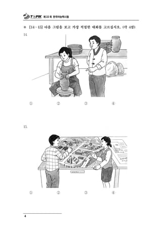 제 22 회 한국어능력시험



※     [14～15] 다음 그림을 보고 가장 적절한 대화를 고르십시오. (각 4점)

14.




      ①           ②         ③         ④




15.




      ①           ②         ③         ④




4
 
