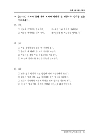 고급 이해 (듣기, 읽기)



※   [16～18] 대화가 끝난 후에 여자가 이어서 할 행동으로 알맞은 것을

    고르십시오.

16. (3점)

           념
    ① 새로운 기 품을 주문한다.     ②예 산 초과 항목을 정리한다.
    ③ 제출한 예산안을 고쳐 낸다.    ④ 단가가 싼 기념품을 알아본다.




17. (3점)

    ① 차를 출발하거나 멈출 때 천천히 한다.
    ② 운전할 때 라디오를 꺼서 연료를 아낀다.
    ③ 자동차를 세워 두고 대중교통을 이용한다.
    ④ 차 안에 불필요한 물건은 없는지 살펴본다.




18. (4점)

    ① 업무 평가 방식의 개선 방향에 대해 사원들에게 알린다.
    ② 업무의 양과 질을 모두 평가하는 평가 방식을 마련한다.
    ③ 소수의 사원에게 새롭게 바뀌는 평가 방식을 적용해 본다.
    ④ 새 평가 방식 적용 결과가 포함된 제안서를 다시 작성한다.




                                 일반한국어능력시험 B형    5
 