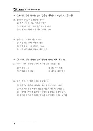 제 22 회 한국어능력시험



※ ～ [19   20] 다음 뉴스를 듣고 알맞은 제목을 고르십시오. (각 4점)

19. ① 축구 구단, 여성 관중을 잡아라
    ② 축구 구단의 상술, 이대로 좋은가
    ③ 넘쳐 나는 관중, 축구장은 즐거운 비명
    ④ 남편 따라 아이 따라 여성 관중도 늘어




0      극     료 현실화 필요
2 . ① 소 장 관람 ,
    ② 톡톡 튀는 무대, 모험적 연출
    ③ 극장 운영, 이제 관객의 손으로
    ④ 느낀 만큼 낸다, 후불제 연극 성공




※   [21～22] 다음 강연을 듣고 물음에 답하십시오. (각 3점)

21. 여자가 자기 의 의  견 근거로 제시한 것은 무엇입니까?
    ① 역사적 사건                 ② 전문가의 의견
    ③ 관 된 련 실험 결과            ④ 자신의 과거 경험




22. 들은 이야기의 중심 내용은 무엇입니까?
    ① 동서양의 차이가 나타나는 것은 환경적 요인이 크다.
    ② 어린 아이들은 행동의 원인을 성인과 다르게 설명한다.
    ③ 서양인은 주위 상황보다 사람에게 집중하는 경향이 있다.
    ④ 행동의 원인을 설명하는 방식이 동서양에서 차이를 보인다.




6
 