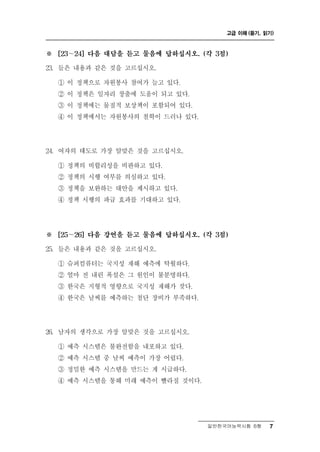 고급 이해 (듣기, 읽기)



※     [23～24] 다음 대담을 듣고 물음에 답하십시오. (각 3점)

23. 들은 내용과 같은 것을 고르십시오.

           책     봉 참여가 늘고 있다.
      ① 이 정 으로 자원 사
      ② 이 정책은 일자리 창출에 도움이 되고 있다.
      ③ 이 정책에는 물질적 보상책이 포함되어 있다.
      ④ 이 정책에서는 자원봉사의 철학이 드러나 있다.




24. 여자의   태도로 가장 알맞은 것을 고르십시오.
      ① 정책의 비합리성을 비판하고 있다.
      ② 정책의 시행 여부를 의심하고 있다.
      ③ 정책을 보완하는 대안을 제시하고 있다.
      ④ 정책 시행의 파급 효과를 기대하고 있다.




※     [25～26] 다음 강연을 듣고 물음에 답하십시오. (각 3점)

25. 들은 내용과 같은 것을 고르십시오.

      ① 슈퍼컴퓨터는 국지성 재해 예측에 탁월하다.
      ② 얼마 전 내린 폭설은 그 원인이 불분명하다.
      ③ 한국은 지형적 영향으로 국지성 재해가 잦다.
      ④ 한국은 날씨를 예측하는 첨단 장비가 부족하다.




26.   남자의 생각으로 가장 알맞은 것을 고르십시오.
      ① 예측 시스템은 불완전함을 내포하고 있다.
      ② 예측 시스템 중 날씨 예측이 가장 어렵다.
      ③ 정밀한 예측 시스템을 만드는 게 시급하다.
      ④ 예측 시스템을 통해 미래 예측이 빨라질 것이다.




                                     일반한국어능력시험 B형    7
 