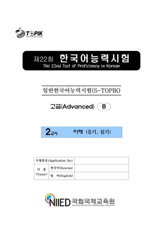 제22회         한국어능력시험
   The 22nd Test of Proficiency in Korean




   일반한국어능력시험(S-TOPIK)

        고급(Advanced)            B



     2교시                이해 (듣기, 읽기)




수험번호(Application No.)

이 름     한국어(Korean)

(Name) 영 어(English)
 