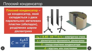 Плоский конденсатор
Плоский конденсатор –
це конденсатор, який
складається з двох
паралельних металевих
пластин (обкладок),
розділених шаром
діелектрика
𝐶 =
ε0ε𝑆
𝑑
𝛆 𝟎 = 𝟖, 𝟖𝟓 ∙ 𝟏𝟎−𝟏𝟐
Ф/м – електрична стала
𝛆 – діелектрична проникність діелектрика
𝑺 – площа пластини конденсатора
𝒅 – відстань між пластинами
 