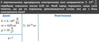 У вертикальному однорідному електричному полі напруженістю 𝟓 ∙ 𝟏𝟎 𝟓 Н
Кл
перебуває порошина масою 0,05 мг. Який заряд порошини, якщо сила
тяжіння, що діє на порошину, урівноважується силою, яка діє з боку
електричного поля?
𝐸 = 5 ∙ 105
Н
Кл
𝑚 = 0,05 мг
𝑔 = 10
м
𝑐2
𝑞−?
5 ∙ 10−8
кг
 