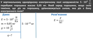 У вертикальному однорідному електричному полі напруженістю 𝟓 ∙ 𝟏𝟎 𝟓 Н
Кл
перебуває порошина масою 0,05 мг. Який заряд порошини, якщо сила
тяжіння, що діє на порошину, урівноважується силою, яка діє з боку
електричного поля?
𝐸 = 5 ∙ 105
Н
Кл
𝑚 = 0,05 мг
𝑔 = 10
м
𝑐2
𝑞−?
5 ∙ 10−8
кг
𝐸 =
𝐹
𝑞
;
 