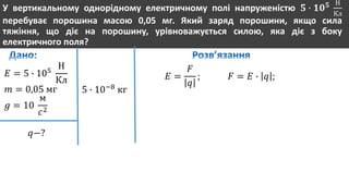 У вертикальному однорідному електричному полі напруженістю 𝟓 ∙ 𝟏𝟎 𝟓 Н
Кл
перебуває порошина масою 0,05 мг. Який заряд порошини, якщо сила
тяжіння, що діє на порошину, урівноважується силою, яка діє з боку
електричного поля?
𝐸 = 5 ∙ 105
Н
Кл
𝑚 = 0,05 мг
𝑔 = 10
м
𝑐2
𝑞−?
5 ∙ 10−8
кг
𝐸 =
𝐹
𝑞
; 𝐹 = 𝐸 ∙ 𝑞 ;
 