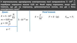 У вертикальному однорідному електричному полі напруженістю 𝟓 ∙ 𝟏𝟎 𝟓 Н
Кл
перебуває порошина масою 0,05 мг. Який заряд порошини, якщо сила
тяжіння, що діє на порошину, урівноважується силою, яка діє з боку
електричного поля?
𝐸 = 5 ∙ 105
Н
Кл
𝑚 = 0,05 мг
𝑔 = 10
м
𝑐2
𝑞−?
5 ∙ 10−8
кг
𝐸 =
𝐹
𝑞
; 𝐹 = 𝐸 ∙ 𝑞 ; 𝐹тяж = 𝐹;
 