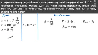 У вертикальному однорідному електричному полі напруженістю 𝟓 ∙ 𝟏𝟎 𝟓 Н
Кл
перебуває порошина масою 0,05 мг. Який заряд порошини, якщо сила
тяжіння, що діє на порошину, урівноважується силою, яка діє з боку
електричного поля?
𝐸 = 5 ∙ 105
Н
Кл
𝑚 = 0,05 мг
𝑔 = 10
м
𝑐2
𝑞−?
5 ∙ 10−8
кг
𝐸 =
𝐹
𝑞
; 𝐹 = 𝐸 ∙ 𝑞 ; 𝐹тяж = 𝐹;
𝐹тяж = 𝑚𝑔;
 