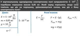 У вертикальному однорідному електричному полі напруженістю 𝟓 ∙ 𝟏𝟎 𝟓 Н
Кл
перебуває порошина масою 0,05 мг. Який заряд порошини, якщо сила
тяжіння, що діє на порошину, урівноважується силою, яка діє з боку
електричного поля?
𝐸 = 5 ∙ 105
Н
Кл
𝑚 = 0,05 мг
𝑔 = 10
м
𝑐2
𝑞−?
5 ∙ 10−8
кг
𝐸 =
𝐹
𝑞
; 𝐹 = 𝐸 ∙ 𝑞 ; 𝐹тяж = 𝐹;
𝐹тяж = 𝑚𝑔;
𝑚𝑔 = 𝐸 𝑞 ;
 