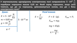 У вертикальному однорідному електричному полі напруженістю 𝟓 ∙ 𝟏𝟎 𝟓 Н
Кл
перебуває порошина масою 0,05 мг. Який заряд порошини, якщо сила
тяжіння, що діє на порошину, урівноважується силою, яка діє з боку
електричного поля?
𝐸 = 5 ∙ 105
Н
Кл
𝑚 = 0,05 мг
𝑔 = 10
м
𝑐2
𝑞−?
5 ∙ 10−8
кг
𝐸 =
𝐹
𝑞
; 𝐹 = 𝐸 ∙ 𝑞 ; 𝐹тяж = 𝐹;
𝐹тяж = 𝑚𝑔;
𝑚𝑔 = 𝐸 𝑞 ;
𝑞 =
𝑚𝑔
𝐸
;
 