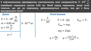 У вертикальному однорідному електричному полі напруженістю 𝟓 ∙ 𝟏𝟎 𝟓 Н
Кл
перебуває порошина масою 0,05 мг. Який заряд порошини, якщо сила
тяжіння, що діє на порошину, урівноважується силою, яка діє з боку
електричного поля?
𝐸 = 5 ∙ 105
Н
Кл
𝑚 = 0,05 мг
𝑔 = 10
м
𝑐2
𝑞−?
5 ∙ 10−8
кг
𝐸 =
𝐹
𝑞
; 𝐹 = 𝐸 ∙ 𝑞 ; 𝐹тяж = 𝐹;
𝐹тяж = 𝑚𝑔;
𝑚𝑔 = 𝐸 𝑞 ;
𝑞 =
𝑚𝑔
𝐸
; 𝑞 =
5∙10−8∙10
5∙105 =
 