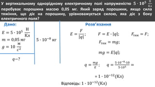 У вертикальному однорідному електричному полі напруженістю 𝟓 ∙ 𝟏𝟎 𝟓 Н
Кл
перебуває порошина масою 0,05 мг. Який заряд порошини, якщо сила
тяжіння, що діє на порошину, урівноважується силою, яка діє з боку
електричного поля?
𝐸 = 5 ∙ 105
Н
Кл
𝑚 = 0,05 мг
𝑔 = 10
м
𝑐2
𝑞−?
5 ∙ 10−8
кг
𝐸 =
𝐹
𝑞
; 𝐹 = 𝐸 ∙ 𝑞 ; 𝐹тяж = 𝐹;
𝐹тяж = 𝑚𝑔;
𝑚𝑔 = 𝐸 𝑞 ;
𝑞 =
𝑚𝑔
𝐸
; 𝑞 =
5∙10−8∙10
5∙105 =
= 1 ∙ 10−12
(Кл)
Відповідь: 1 ∙ 10−12
(Кл)
 