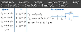Визначити ємність батареї конденсаторів, якщо
С1 = 1 мкФ, С2 = 2мкФ, С3 = 4 мкФ, С4 = 6 мкФ.
С1 = 1 мкФ
С2 = 2мкФ
С3 = 4 мкФ
С4 = 6 мкФ
С−?
1 ∙ 10−6
Ф
2 ∙ 10−6
Ф
4 ∙ 10−6
Ф
6 ∙ 10−6
Ф
С1 С2
С3
С4
С3,4 = С3 + С4
С3,4 = 4 ∙ 10−6
+ 6 ∙ 10−6
=
10 ∙ 10−6
= 1 ∙ 10−5
(Ф)
 