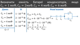 Визначити ємність батареї конденсаторів, якщо
С1 = 1 мкФ, С2 = 2мкФ, С3 = 4 мкФ, С4 = 6 мкФ.
С1 = 1 мкФ
С2 = 2мкФ
С3 = 4 мкФ
С4 = 6 мкФ
С−?
1 ∙ 10−6
Ф
2 ∙ 10−6
Ф
4 ∙ 10−6
Ф
6 ∙ 10−6
Ф
С1 С2
С3
С4
С3,4 = С3 + С4
С3,4 = 4 ∙ 10−6
+ 6 ∙ 10−6
=
10 ∙ 10−6
= 1 ∙ 10−5
(Ф)
1
С
=
1
С1
+
1
С2
+
1
С3,4
;
 