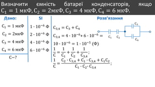 Визначити ємність батареї конденсаторів, якщо
С1 = 1 мкФ, С2 = 2мкФ, С3 = 4 мкФ, С4 = 6 мкФ.
С1 = 1 мкФ
С2 = 2мкФ
С3 = 4 мкФ
С4 = 6 мкФ
С−?
1 ∙ 10−6
Ф
2 ∙ 10−6
Ф
4 ∙ 10−6
Ф
6 ∙ 10−6
Ф
С1 С2
С3
С4
С3,4 = С3 + С4
С3,4 = 4 ∙ 10−6
+ 6 ∙ 10−6
=
10 ∙ 10−6
= 1 ∙ 10−5
(Ф)
1
С
=
1
С1
+
1
С2
+
1
С3,4
;
1
С
=
С2 ∙ С3,4 + С1 ∙ С3,4 + С1С2
С1 ∙ С2∙ С3,4
;
 
