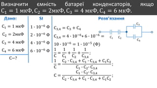 Визначити ємність батареї конденсаторів, якщо
С1 = 1 мкФ, С2 = 2мкФ, С3 = 4 мкФ, С4 = 6 мкФ.
С1 = 1 мкФ
С2 = 2мкФ
С3 = 4 мкФ
С4 = 6 мкФ
С−?
1 ∙ 10−6
Ф
2 ∙ 10−6
Ф
4 ∙ 10−6
Ф
6 ∙ 10−6
Ф
С1 С2
С3
С4
С3,4 = С3 + С4
С3,4 = 4 ∙ 10−6
+ 6 ∙ 10−6
=
10 ∙ 10−6
= 1 ∙ 10−5
(Ф)
1
С
=
1
С1
+
1
С2
+
1
С3,4
;
1
С
=
С2 ∙ С3,4 + С1 ∙ С3,4 + С1С2
С1 ∙ С2∙ С3,4
;
С =
С1 ∙ С2∙ С3,4
С2 ∙ С3,4 + С1 ∙ С3,4 + С1С2
;
 