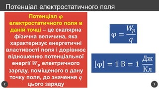 Потенціал 𝛗
електростатичного поля в
даній точці – це скалярна
фізична величина, яка
характеризує енергетичні
властивості поля і дорівнює
відношенню потенціальної
енергії 𝑾 𝒑 електричного
заряду, поміщеного в дану
точку поля, до значення 𝒒
цього заряду
Потенціал електростатичного поля
φ =
𝑊𝑝
𝑞
φ = 1 В = 1
Дж
Кл
 