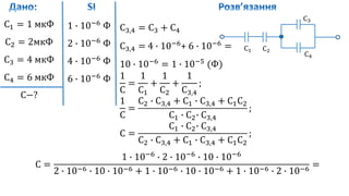 С1 = 1 мкФ
С2 = 2мкФ
С3 = 4 мкФ
С4 = 6 мкФ
С−?
1 ∙ 10−6
Ф
2 ∙ 10−6
Ф
4 ∙ 10−6
Ф
6 ∙ 10−6
Ф
С1 С2
С3
С4
С3,4 = С3 + С4
С3,4 = 4 ∙ 10−6
+ 6 ∙ 10−6
=
10 ∙ 10−6
= 1 ∙ 10−5
(Ф)
1
С
=
1
С1
+
1
С2
+
1
С3,4
;
1
С
=
С2 ∙ С3,4 + С1 ∙ С3,4 + С1С2
С1 ∙ С2∙ С3,4
;
С =
С1 ∙ С2∙ С3,4
С2 ∙ С3,4 + С1 ∙ С3,4 + С1С2
;
С =
1 ∙ 10−6
∙ 2 ∙ 10−6
∙ 10 ∙ 10−6
2 ∙ 10−6 ∙ 10 ∙ 10−6 + 1 ∙ 10−6 ∙ 10 ∙ 10−6 + 1 ∙ 10−6 ∙ 2 ∙ 10−6
=
 