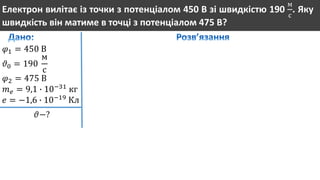 Електрон вилітає із точки з потенціалом 450 В зі швидкістю 190
м
с
. Яку
швидкість він матиме в точці з потенціалом 475 В?
𝜑1 = 450 В
𝜗0 = 190
м
с
𝜑2 = 475 В
𝑚 𝑒 = 9,1 ∙ 10−31
кг
𝑒 = −1,6 ∙ 10−19
Кл
𝜗−?
 