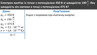 Електрон вилітає із точки з потенціалом 450 В зі швидкістю 190
м
с
. Яку
швидкість він матиме в точці з потенціалом 475 В?
𝜑1 = 450 В
𝜗0 = 190
м
с
𝜑2 = 475 В
𝑚 𝑒 = 9,1 ∙ 10−31
кг
𝑒 = −1,6 ∙ 10−19
Кл
𝜗−?
Згідно з теоремою про кінетичну енергію:
 