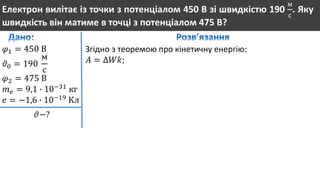 Електрон вилітає із точки з потенціалом 450 В зі швидкістю 190
м
с
. Яку
швидкість він матиме в точці з потенціалом 475 В?
𝜑1 = 450 В
𝜗0 = 190
м
с
𝜑2 = 475 В
𝑚 𝑒 = 9,1 ∙ 10−31
кг
𝑒 = −1,6 ∙ 10−19
Кл
𝜗−?
Згідно з теоремою про кінетичну енергію:
𝐴 = ∆𝑊𝑘;
 
