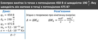 Електрон вилітає із точки з потенціалом 450 В зі швидкістю 190
м
с
. Яку
швидкість він матиме в точці з потенціалом 475 В?
𝜑1 = 450 В
𝜗0 = 190
м
с
𝜑2 = 475 В
𝑚 𝑒 = 9,1 ∙ 10−31
кг
𝑒 = −1,6 ∙ 10−19
Кл
𝜗−?
Згідно з теоремою про кінетичну енергію:
𝐴 = ∆𝑊𝑘; ∆𝑊𝑘 =
𝑚𝜗2
2
−
𝑚𝜗0
2
2
;
 
