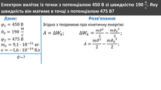 Електрон вилітає із точки з потенціалом 450 В зі швидкістю 190
м
с
. Яку
швидкість він матиме в точці з потенціалом 475 В?
𝜑1 = 450 В
𝜗0 = 190
м
с
𝜑2 = 475 В
𝑚 𝑒 = 9,1 ∙ 10−31
кг
𝑒 = −1,6 ∙ 10−19
Кл
𝜗−?
Згідно з теоремою про кінетичну енергію:
𝐴 = ∆𝑊𝑘; ∆𝑊𝑘 =
𝑚𝜗2
2
−
𝑚𝜗0
2
2
;
𝐴 =
𝑚𝜗2
2
−
𝑚𝜗0
2
2
;
 