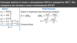 Електрон вилітає із точки з потенціалом 450 В зі швидкістю 190
м
с
. Яку
швидкість він матиме в точці з потенціалом 475 В?
𝜑1 = 450 В
𝜗0 = 190
м
с
𝜑2 = 475 В
𝑚 𝑒 = 9,1 ∙ 10−31
кг
𝑒 = −1,6 ∙ 10−19
Кл
𝜗−?
Згідно з теоремою про кінетичну енергію:
𝐴 = ∆𝑊𝑘; ∆𝑊𝑘 =
𝑚𝜗2
2
−
𝑚𝜗0
2
2
;
𝐴 =
𝑚𝜗2
2
−
𝑚𝜗0
2
2
;
З іншого боку
 