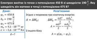 Електрон вилітає із точки з потенціалом 450 В зі швидкістю 190
м
с
. Яку
швидкість він матиме в точці з потенціалом 475 В?
𝜑1 = 450 В
𝜗0 = 190
м
с
𝜑2 = 475 В
𝑚 𝑒 = 9,1 ∙ 10−31
кг
𝑒 = −1,6 ∙ 10−19
Кл
𝜗−?
Згідно з теоремою про кінетичну енергію:
𝐴 = ∆𝑊𝑘; ∆𝑊𝑘 =
𝑚𝜗2
2
−
𝑚𝜗0
2
2
;
𝐴 =
𝑚𝜗2
2
−
𝑚𝜗0
2
2
;
З іншого боку
𝐴 = 𝑞 𝜑1 − 𝜑2 ;
 