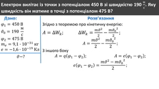 Електрон вилітає із точки з потенціалом 450 В зі швидкістю 190
м
с
. Яку
швидкість він матиме в точці з потенціалом 475 В?
𝜑1 = 450 В
𝜗0 = 190
м
с
𝜑2 = 475 В
𝑚 𝑒 = 9,1 ∙ 10−31
кг
𝑒 = −1,6 ∙ 10−19
Кл
𝜗−?
Згідно з теоремою про кінетичну енергію:
𝐴 = ∆𝑊𝑘; ∆𝑊𝑘 =
𝑚𝜗2
2
−
𝑚𝜗0
2
2
;
𝐴 =
𝑚𝜗2
2
−
𝑚𝜗0
2
2
;
З іншого боку
𝐴 = 𝑞 𝜑1 − 𝜑2 ; 𝐴 = 𝑒 𝜑1 − 𝜑2 ;
𝑒 𝜑1 − 𝜑2 =
𝑚𝜗2
− 𝑚𝜗0
2
2
;
 