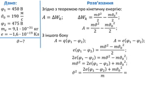 𝜑1 = 450 В
𝜗0 = 190
м
с
𝜑2 = 475 В
𝑚 𝑒 = 9,1 ∙ 10−31
кг
𝑒 = −1,6 ∙ 10−19
Кл
𝜗−?
Згідно з теоремою про кінетичну енергію:
𝐴 = ∆𝑊𝑘; ∆𝑊𝑘 =
𝑚𝜗2
2
−
𝑚𝜗0
2
2
;
𝐴 =
𝑚𝜗2
2
−
𝑚𝜗0
2
2
;
З іншого боку
𝐴 = 𝑞 𝜑1 − 𝜑2 ; 𝐴 = 𝑒 𝜑1 − 𝜑2 ;
𝑒 𝜑1 − 𝜑2 =
𝑚𝜗2
− 𝑚𝜗0
2
2
;
2𝑒 𝜑1 − 𝜑2 = 𝑚𝜗2
− 𝑚𝜗0
2
;
𝑚𝜗2
= 2𝑒 𝜑1 − 𝜑2 + 𝑚𝜗0
2
;
𝜗2
=
2𝑒 𝜑1 − 𝜑2 + 𝑚𝜗0
2
𝑚
=
 